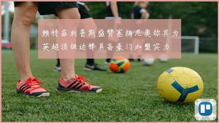 赖特菲利普斯盛赞塞梅尼奥称其为英超顶级边锋具备豪门加盟实力