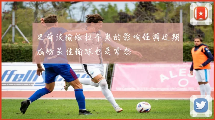 里奇谈输给拉齐奥的影响强调近期成绩虽佳输球也是常态