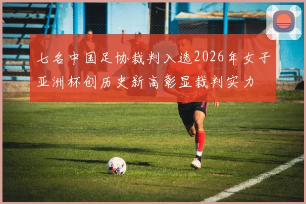 七名中国足协裁判入选2026年女子亚洲杯创历史新高彰显裁判实力