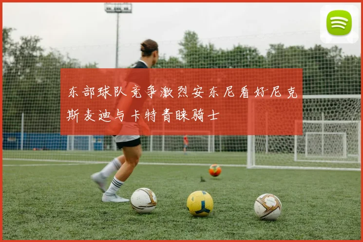东部球队竞争激烈安东尼看好尼克斯麦迪与卡特青睐骑士