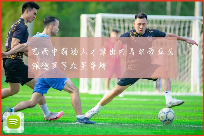 巴西中前场人才辈出内马尔蒂亚戈佩德罗等众星争辉