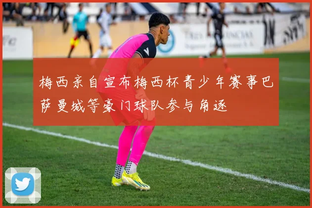 梅西亲自宣布梅西杯青少年赛事巴萨曼城等豪门球队参与角逐