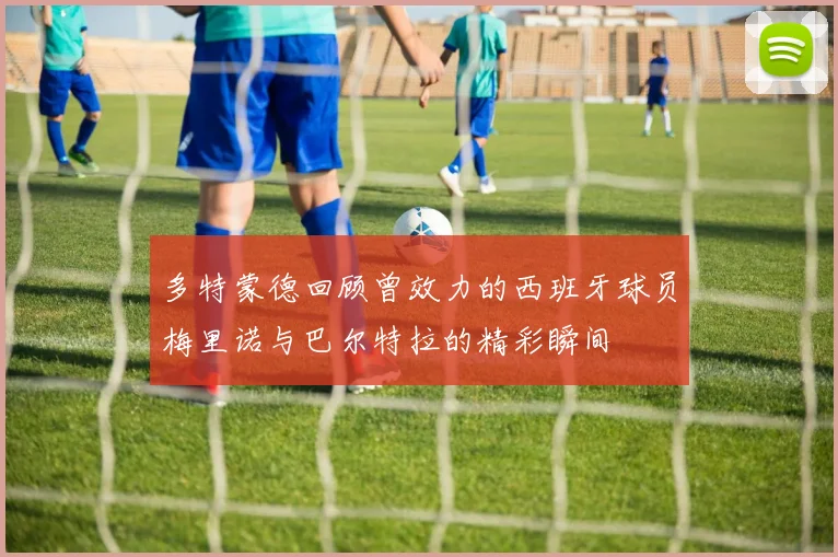 多特蒙德回顾曾效力的西班牙球员梅里诺与巴尔特拉的精彩瞬间