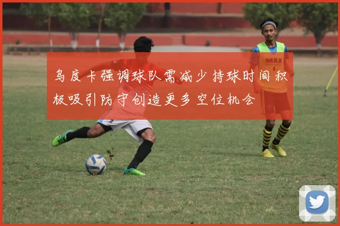 乌度卡强调球队需减少持球时间积极吸引防守创造更多空位机会