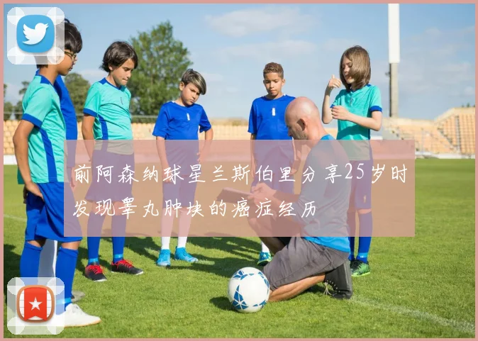 前阿森纳球星兰斯伯里分享25岁时发现睾丸肿块的癌症经历