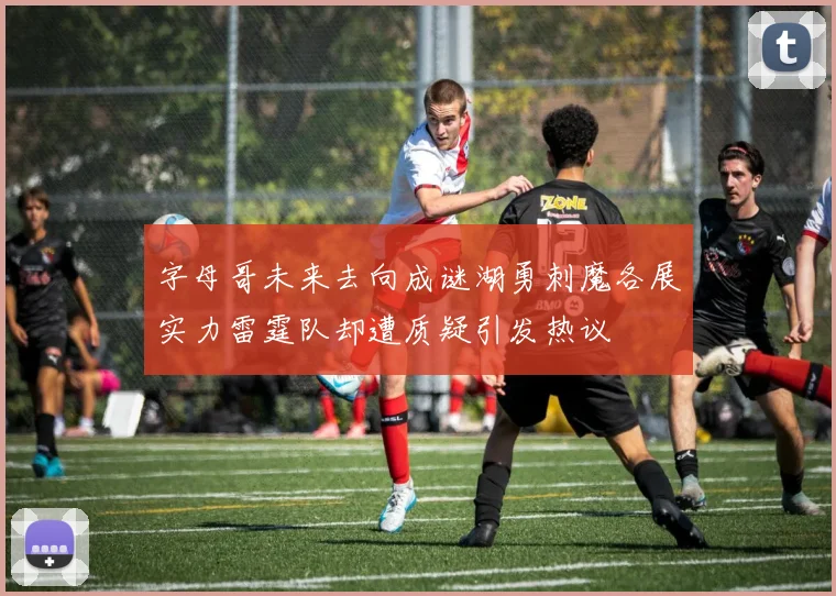 字母哥未来去向成谜湖勇刺魔各展实力雷霆队却遭质疑引发热议