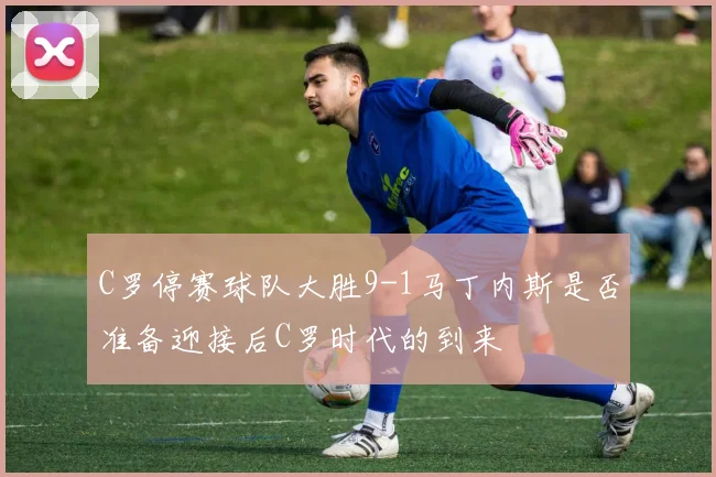 C罗停赛球队大胜9-1马丁内斯是否准备迎接后C罗时代的到来