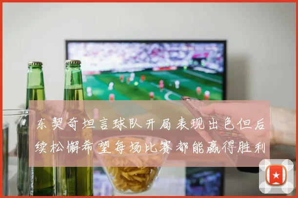 东契奇坦言球队开局表现出色但后续松懈希望每场比赛都能赢得胜利