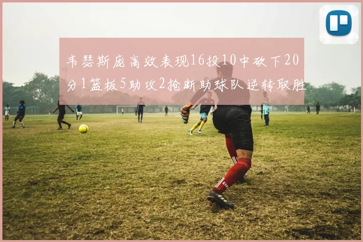 韦瑟斯庞高效表现16投10中砍下20分1篮板5助攻2抢断助球队逆转取胜
