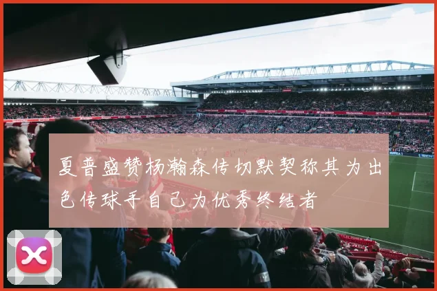 夏普盛赞杨瀚森传切默契称其为出色传球手自己为优秀终结者