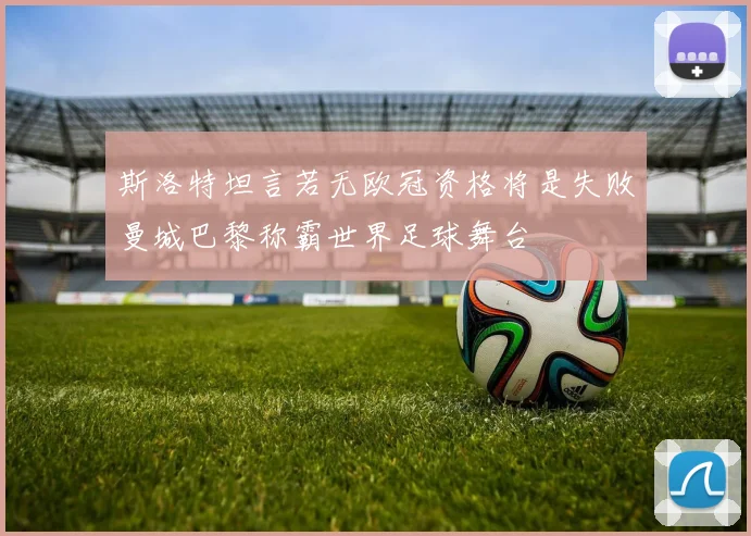 斯洛特坦言若无欧冠资格将是失败曼城巴黎称霸世界足球舞台