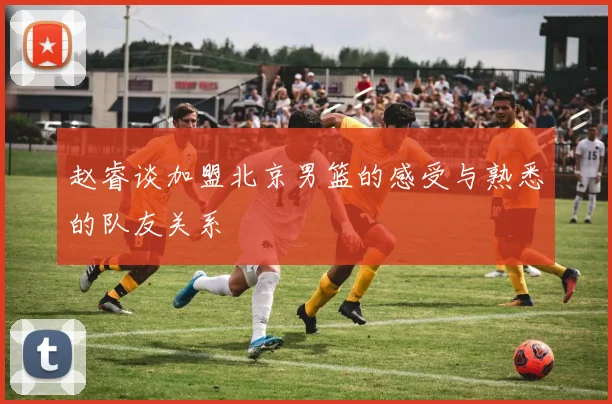 赵睿谈加盟北京男篮的感受与熟悉的队友关系