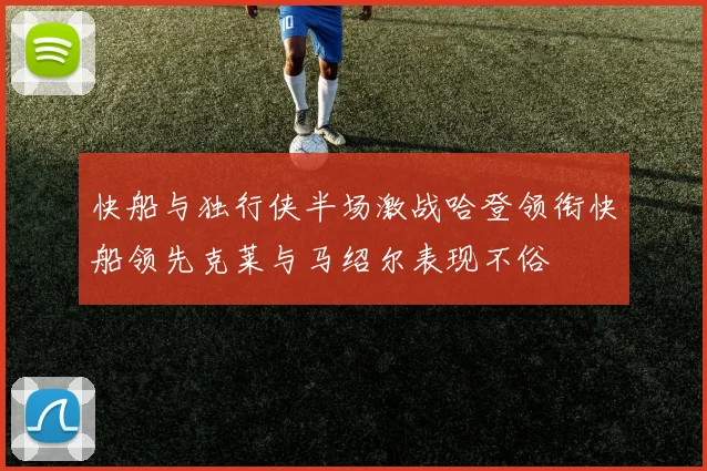 快船与独行侠半场激战哈登领衔快船领先克莱与马绍尔表现不俗