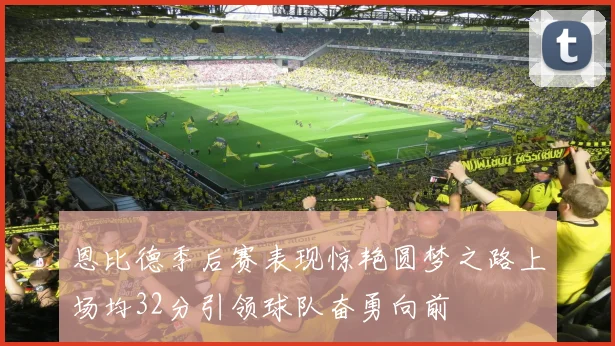 恩比德季后赛表现惊艳圆梦之路上场均32分引领球队奋勇向前