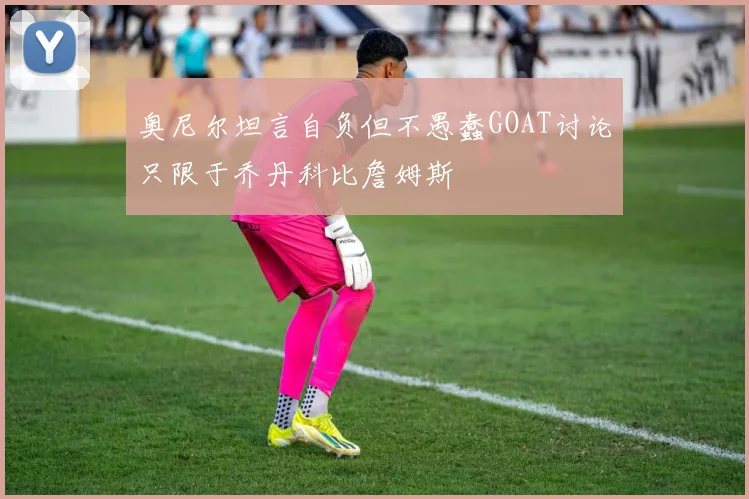 奥尼尔坦言自负但不愚蠢GOAT讨论只限于乔丹科比詹姆斯
