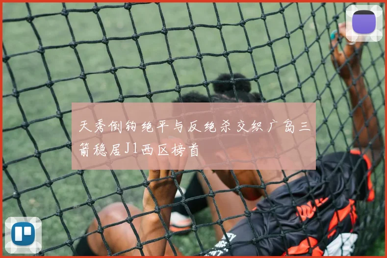 天秀倒钩绝平与反绝杀交织广岛三箭稳居J1西区榜首