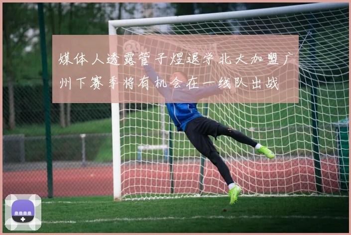媒体人透露管子煜退学北大加盟广州下赛季将有机会在一线队出战
