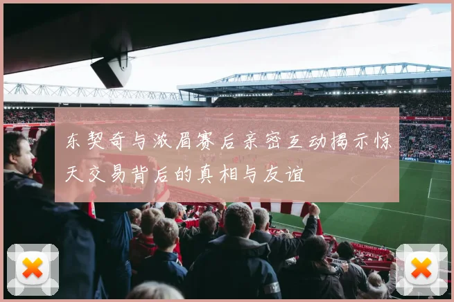 东契奇与浓眉赛后亲密互动揭示惊天交易背后的真相与友谊