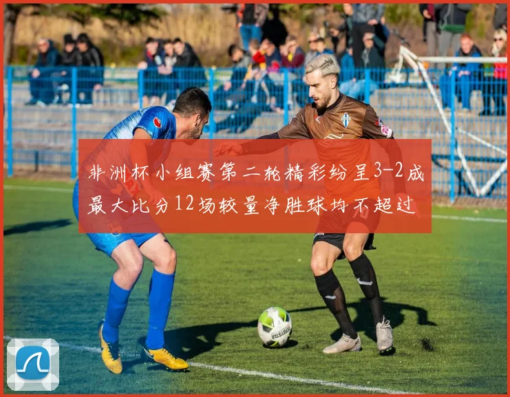 非洲杯小组赛第二轮精彩纷呈3-2成最大比分12场较量净胜球均不超过1球