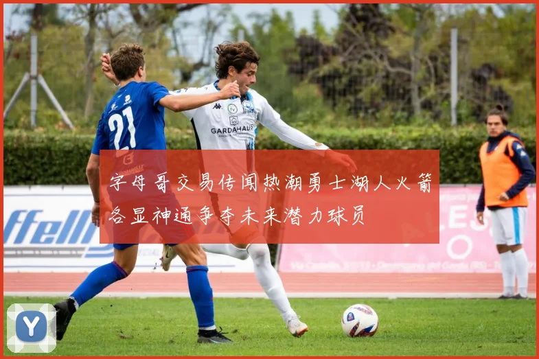 字母哥交易传闻热潮勇士湖人火箭各显神通争夺未来潜力球员